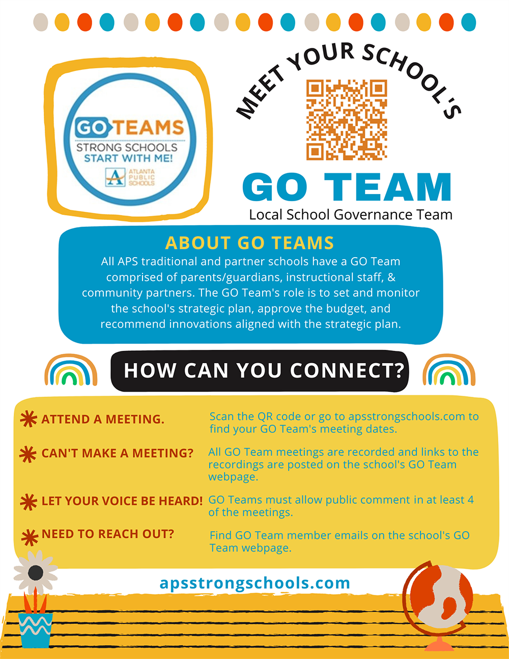 All APS traditional and partner schools have a GO Team comprised of parents/guardians, instructional staff, & community partners.  The GO Team's role is to set and monitor the school's strategic plan, approve the budget, and recommend innovations aligned with the strategic plan.     HOW CAN YOU CONNECT?    ATTEND A MEETING. CAN'T MAKE A MEETING? LET YOUR VOICE BE HEARD! NEED TO REACH OUT? Go to apsstrongschools.com to find your GO Team's meeting dates.  All GO Team meetings are recorded and links to the recordings are posted on the school's GO Team webpage.  GO Teams must allow public comment in at least 4 of the meetings.  Find GO Team member emails on the school's GO Team webpage.